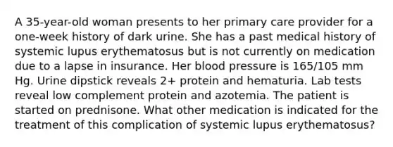 A 35-year-old woman presents to her primary care provider for a one-week history of dark urine. She has a past medical history of systemic lupus erythematosus but is not currently on medication due to a lapse in insurance. Her blood pressure is 165/105 mm Hg. Urine dipstick reveals 2+ protein and hematuria. Lab tests reveal low complement protein and azotemia. The patient is started on prednisone. What other medication is indicated for the treatment of this complication of systemic lupus erythematosus?