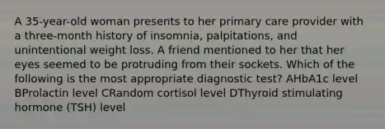 A 35-year-old woman presents to her primary care provider with a three-month history of insomnia, palpitations, and unintentional weight loss. A friend mentioned to her that her eyes seemed to be protruding from their sockets. Which of the following is the most appropriate diagnostic test? AHbA1c level BProlactin level CRandom cortisol level DThyroid stimulating hormone (TSH) level