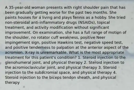 A 35-year-old woman presents with right shoulder pain that has been gradually getting worse for the past two months. She paints houses for a living and plays tennis as a hobby. She tried non-steroidal anti-inflammatory drugs (NSAIDs), topical treatment, and activity modification without significant improvement. On examination, she has a full range of motion of the shoulder, no rotator cuff weakness, positive Neer impingement sign, positive Hawkins test, negative speed test, and positive tenderness to palpation at the anterior aspect of the acromion. X-ray is unremarkable. What is the most appropriate treatment for this patient's condition? 1. Steroid injection to the glenohumeral joint, and physical therapy 2. Steroid injection to the acromioclavicular joint, and physical therapy 3. Steroid injection to the subacromial space, and physical therapy 4. Steroid injection to the biceps tendon sheath, and physical therapy