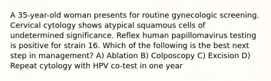 A 35-year-old woman presents for routine gynecologic screening. Cervical cytology shows atypical squamous cells of undetermined significance. Reflex human papillomavirus testing is positive for strain 16. Which of the following is the best next step in management? A) Ablation B) Colposcopy C) Excision D) Repeat cytology with HPV co-test in one year