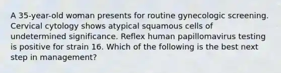 A 35-year-old woman presents for routine gynecologic screening. Cervical cytology shows atypical squamous cells of undetermined significance. Reflex human papillomavirus testing is positive for strain 16. Which of the following is the best next step in management?