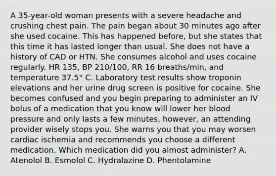 A 35-year-old woman presents with a severe headache and crushing chest pain. The pain began about 30 minutes ago after she used cocaine. This has happened before, but she states that this time it has lasted longer than usual. She does not have a history of CAD or HTN. She consumes alcohol and uses cocaine regularly. HR 135, BP 210/100, RR 16 breaths/min, and temperature 37.5° C. Laboratory test results show troponin elevations and her urine drug screen is positive for cocaine. She becomes confused and you begin preparing to administer an IV bolus of a medication that you know will lower her blood pressure and only lasts a few minutes, however, an attending provider wisely stops you. She warns you that you may worsen cardiac ischemia and recommends you choose a different medication. Which medication did you almost administer? A. Atenolol B. Esmolol C. Hydralazine D. Phentolamine