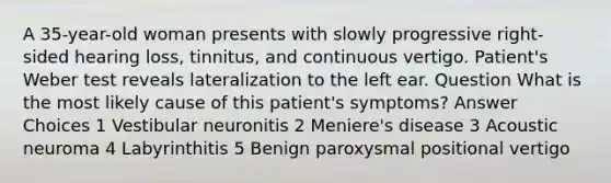 A 35-year-old woman presents with slowly progressive right-sided hearing loss, tinnitus, and continuous vertigo. Patient's Weber test reveals lateralization to the left ear. Question What is the most likely cause of this patient's symptoms? Answer Choices 1 Vestibular neuronitis 2 Meniere's disease 3 Acoustic neuroma 4 Labyrinthitis 5 Benign paroxysmal positional vertigo