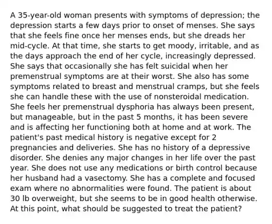 A 35-year-old woman presents with symptoms of depression; the depression starts a few days prior to onset of menses. She says that she feels fine once her menses ends, but she dreads her mid-cycle. At that time, she starts to get moody, irritable, and as the days approach the end of her cycle, increasingly depressed. She says that occasionally she has felt suicidal when her premenstrual symptoms are at their worst. She also has some symptoms related to breast and menstrual cramps, but she feels she can handle these with the use of nonsteroidal medication. She feels her premenstrual dysphoria has always been present, but manageable, but in the past 5 months, it has been severe and is affecting her functioning both at home and at work. The patient's past medical history is negative except for 2 pregnancies and deliveries. She has no history of a depressive disorder. She denies any major changes in her life over the past year. She does not use any medications or birth control because her husband had a vasectomy. She has a complete and focused exam where no abnormalities were found. The patient is about 30 lb overweight, but she seems to be in good health otherwise. At this point, what should be suggested to treat the patient?