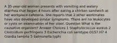 A 35-year-old woman presents with vomiting and watery diarrhea that began 4 hours after eating a chicken sandwich at her workplace cafeteria. She reports that 2 other workmates have also developed similar symptoms. There are no leukocytes or cysts on examination of her stool. Question What is the causative organism? Answer Choices 1 Staphylococcus aureus 2 Clostridium perfringens 3 Escherichia coli serotype O157:H7 4 Giardia lamblia 5 Salmonella typhi