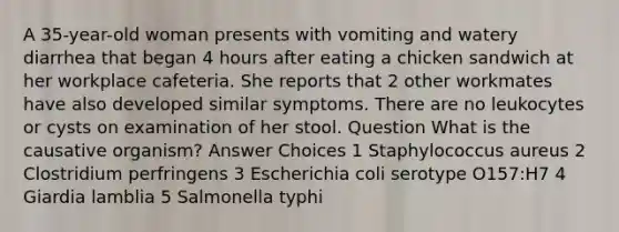 A 35-year-old woman presents with vomiting and watery diarrhea that began 4 hours after eating a chicken sandwich at her workplace cafeteria. She reports that 2 other workmates have also developed similar symptoms. There are no leukocytes or cysts on examination of her stool. Question What is the causative organism? Answer Choices 1 Staphylococcus aureus 2 Clostridium perfringens 3 Escherichia coli serotype O157:H7 4 Giardia lamblia 5 Salmonella typhi