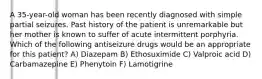 A 35-year-old woman has been recently diagnosed with simple partial seizures. Past history of the patient is unremarkable but her mother is known to suffer of acute intermittent porphyria. Which of the following antiseizure drugs would be an appropriate for this patient? A) Diazepam B) Ethosuximide C) Valproic acid D) Carbamazepine E) Phenytoin F) Lamotigrine