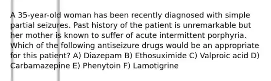 A 35-year-old woman has been recently diagnosed with simple partial seizures. Past history of the patient is unremarkable but her mother is known to suffer of acute intermittent porphyria. Which of the following antiseizure drugs would be an appropriate for this patient? A) Diazepam B) Ethosuximide C) Valproic acid D) Carbamazepine E) Phenytoin F) Lamotigrine