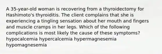 A 35-year-old woman is recovering from a thyroidectomy for Hashimoto's thyroiditis. The client complains that she is experiencing a tingling sensation about her mouth and fingers and muscle cramps in her legs. Which of the following complications is most likely the cause of these symptoms? hypocalcemia hypercalcemia hypermagnesemia hypomagnesemia