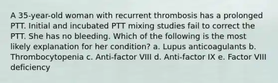 A 35-year-old woman with recurrent thrombosis has a prolonged PTT. Initial and incubated PTT mixing studies fail to correct the PTT. She has no bleeding. Which of the following is the most likely explanation for her condition? a. Lupus anticoagulants b. Thrombocytopenia c. Anti-factor VIII d. Anti-factor IX e. Factor VIII deficiency