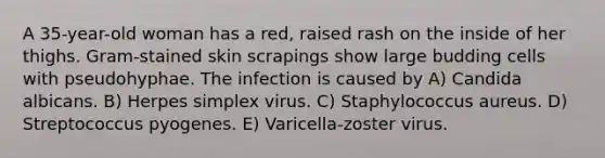 A 35-year-old woman has a red, raised rash on the inside of her thighs. Gram-stained skin scrapings show large budding cells with pseudohyphae. The infection is caused by A) Candida albicans. B) Herpes simplex virus. C) Staphylococcus aureus. D) Streptococcus pyogenes. E) Varicella-zoster virus.