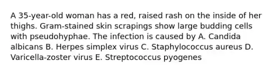 A 35-year-old woman has a red, raised rash on the inside of her thighs. Gram-stained skin scrapings show large budding cells with pseudohyphae. The infection is caused by A. Candida albicans B. Herpes simplex virus C. Staphylococcus aureus D. Varicella-zoster virus E. Streptococcus pyogenes