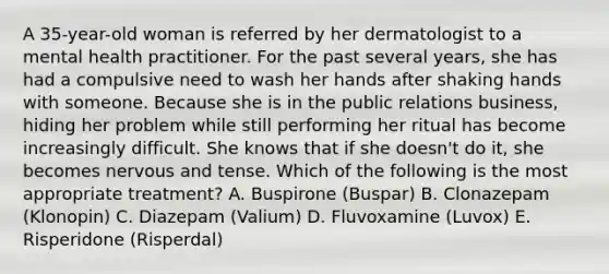 A 35-year-old woman is referred by her dermatologist to a mental health practitioner. For the past several years, she has had a compulsive need to wash her hands after shaking hands with someone. Because she is in the public relations business, hiding her problem while still performing her ritual has become increasingly difficult. She knows that if she doesn't do it, she becomes nervous and tense. Which of the following is the most appropriate treatment? A. Buspirone (Buspar) B. Clonazepam (Klonopin) C. Diazepam (Valium) D. Fluvoxamine (Luvox) E. Risperidone (Risperdal)