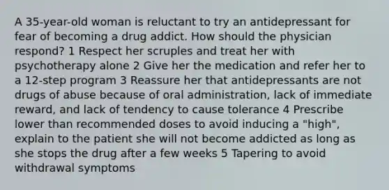 A 35-year-old woman is reluctant to try an antidepressant for fear of becoming a drug addict. How should the physician respond? 1 Respect her scruples and treat her with psychotherapy alone 2 Give her the medication and refer her to a 12-step program 3 Reassure her that antidepressants are not drugs of abuse because of oral administration, lack of immediate reward, and lack of tendency to cause tolerance 4 Prescribe lower than recommended doses to avoid inducing a "high", explain to the patient she will not become addicted as long as she stops the drug after a few weeks 5 Tapering to avoid withdrawal symptoms