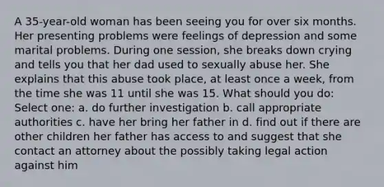 A 35-year-old woman has been seeing you for over six months. Her presenting problems were feelings of depression and some marital problems. During one session, she breaks down crying and tells you that her dad used to sexually abuse her. She explains that this abuse took place, at least once a week, from the time she was 11 until she was 15. What should you do: Select one: a. do further investigation b. call appropriate authorities c. have her bring her father in d. find out if there are other children her father has access to and suggest that she contact an attorney about the possibly taking legal action against him