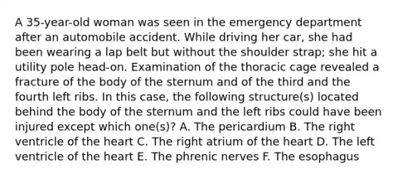 A 35-year-old woman was seen in the emergency department after an automobile accident. While driving her car, she had been wearing a lap belt but without the shoulder strap; she hit a utility pole head-on. Examination of the thoracic cage revealed a fracture of the body of the sternum and of the third and the fourth left ribs. In this case, the following structure(s) located behind the body of the sternum and the left ribs could have been injured except which one(s)? A. The pericardium B. The right ventricle of the heart C. The right atrium of the heart D. The left ventricle of the heart E. The phrenic nerves F. The esophagus