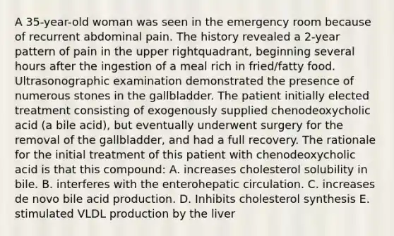 A 35-year-old woman was seen in the emergency room because of recurrent abdominal pain. The history revealed a 2-year pattern of pain in the upper rightquadrant, beginning several hours after the ingestion of a meal rich in fried/fatty food. Ultrasonographic examination demonstrated the presence of numerous stones in the gallbladder. The patient initially elected treatment consisting of exogenously supplied chenodeoxycholic acid (a bile acid), but eventually underwent surgery for the removal of the gallbladder, and had a full recovery. The rationale for the initial treatment of this patient with chenodeoxycholic acid is that this compound: A. increases cholesterol solubility in bile. B. interferes with the enterohepatic circulation. C. increases de novo bile acid production. D. Inhibits cholesterol synthesis E. stimulated VLDL production by the liver