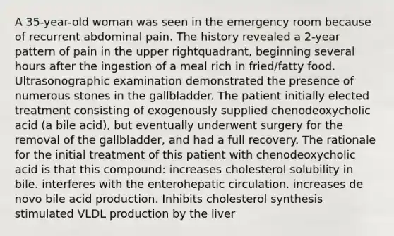 A 35-year-old woman was seen in the emergency room because of recurrent abdominal pain. The history revealed a 2-year pattern of pain in the upper rightquadrant, beginning several hours after the ingestion of a meal rich in fried/fatty food. Ultrasonographic examination demonstrated the presence of numerous stones in the gallbladder. The patient initially elected treatment consisting of exogenously supplied chenodeoxycholic acid (a bile acid), but eventually underwent surgery for the removal of the gallbladder, and had a full recovery. The rationale for the initial treatment of this patient with chenodeoxycholic acid is that this compound: increases cholesterol solubility in bile. interferes with the enterohepatic circulation. increases de novo bile acid production. Inhibits cholesterol synthesis stimulated VLDL production by the liver