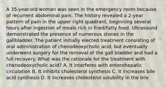 A 35-year-old woman was seen in the emergency room because of recurrent abdominal pain. The history revealed a 2-year pattern of pain in the upper right quadrant, beginning several hours after ingestion of meals rich in fried/fatty food. Ultrasound demonstrated the presence of numerous stones in the gallbladder. The patient initially elected treatment consisting of oral administration of chenodeoxycholic acid, but eventually underwent surgery for the removal of the gall bladder and had a full recovery. What was the rationale for the treatment with chenodeoxycholic acid? A. It interferes with enterohepatic circulation B. It inhibits cholesterol synthesis C. It increases bile acid synthesis D. It increases cholesterol solubility in the bile