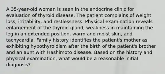 A 35-year-old woman is seen in the endocrine clinic for evaluation of thyroid disease. The patient complains of weight loss, irritability, and restlessness. Physical examination reveals enlargement of the thyroid gland, weakness in maintaining the leg in an extended position, warm and moist skin, and tachycardia. Family history identifies the patient's mother as exhibiting hypothyroidism after the birth of the patient's brother and an aunt with Hashimoto disease. Based on the history and physical examination, what would be a reasonable initial diagnosis?