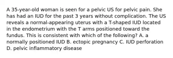 A 35-year-old woman is seen for a pelvic US for pelvic pain. She has had an IUD for the past 3 years without complication. The US reveals a normal-appearing uterus with a T-shaped IUD located in the endometrium with the T arms positioned toward the fundus. This is consistent with which of the following? A. a normally positioned IUD B. ectopic pregnancy C. IUD perforation D. pelvic inflammatory disease