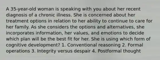 A 35-year-old woman is speaking with you about her recent diagnosis of a chronic illness. She is concerned about her treatment options in relation to her ability to continue to care for her family. As she considers the options and alternatives, she incorporates information, her values, and emotions to decide which plan will be the best fit for her. She is using which form of cognitive development? 1. Conventional reasoning 2. Formal operations 3. Integrity versus despair 4. Postformal thought