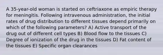 A 35-year-old woman is started on ceftriaxone as empiric therapy for meningitis. Following intravenous administration, the initial rates of drug distribution to different tissues depend primarily on which of the following parameters? A) Active transport of the drug out of different cell types B) Blood flow to the tissues C) Degree of ionization of the drug in the tissues D) Fat content of the tissues E) Specific organ clearances