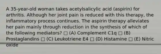 A 35-year-old woman takes acetylsalicylic acid (aspirin) for arthritis. Although her joint pain is reduced with this therapy, the inflammatory process continues. The aspirin therapy alleviates her pain mainly through reduction in the synthesis of which of the following mediators? □ (A) Complement C1q □ (B) Prostaglandins □ (C) Leukotriene E4 □ (D) Histamine □ (E) Nitric oxide