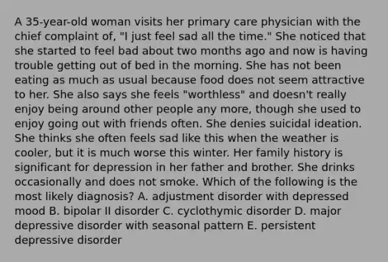 A 35-year-old woman visits her primary care physician with the chief complaint of, "I just feel sad all the time." She noticed that she started to feel bad about two months ago and now is having trouble getting out of bed in the morning. She has not been eating as much as usual because food does not seem attractive to her. She also says she feels "worthless" and doesn't really enjoy being around other people any more, though she used to enjoy going out with friends often. She denies suicidal ideation. She thinks she often feels sad like this when the weather is cooler, but it is much worse this winter. Her family history is significant for depression in her father and brother. She drinks occasionally and does not smoke. Which of the following is the most likely diagnosis? A. adjustment disorder with depressed mood B. bipolar II disorder C. cyclothymic disorder D. major depressive disorder with seasonal pattern E. persistent depressive disorder