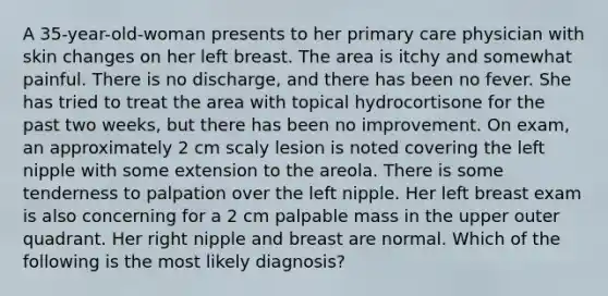 A 35-year-old-woman presents to her primary care physician with skin changes on her left breast. The area is itchy and somewhat painful. There is no discharge, and there has been no fever. She has tried to treat the area with topical hydrocortisone for the past two weeks, but there has been no improvement. On exam, an approximately 2 cm scaly lesion is noted covering the left nipple with some extension to the areola. There is some tenderness to palpation over the left nipple. Her left breast exam is also concerning for a 2 cm palpable mass in the upper outer quadrant. Her right nipple and breast are normal. Which of the following is the most likely diagnosis?