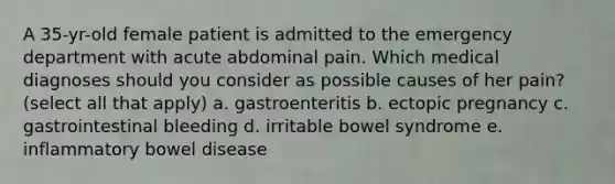 A 35-yr-old female patient is admitted to the emergency department with acute abdominal pain. Which medical diagnoses should you consider as possible causes of her pain? (select all that apply) a. gastroenteritis b. ectopic pregnancy c. gastrointestinal bleeding d. irritable bowel syndrome e. inflammatory bowel disease