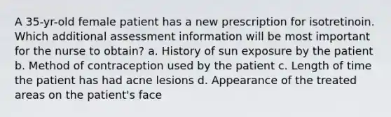 A 35-yr-old female patient has a new prescription for isotretinoin. Which additional assessment information will be most important for the nurse to obtain? a. History of sun exposure by the patient b. Method of contraception used by the patient c. Length of time the patient has had acne lesions d. Appearance of the treated areas on the patient's face