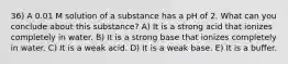 36) A 0.01 M solution of a substance has a pH of 2. What can you conclude about this substance? A) It is a strong acid that ionizes completely in water. B) It is a strong base that ionizes completely in water. C) It is a weak acid. D) It is a weak base. E) It is a buffer.