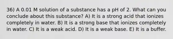 36) A 0.01 M solution of a substance has a pH of 2. What can you conclude about this substance? A) It is a strong acid that ionizes completely in water. B) It is a strong base that ionizes completely in water. C) It is a weak acid. D) It is a weak base. E) It is a buffer.