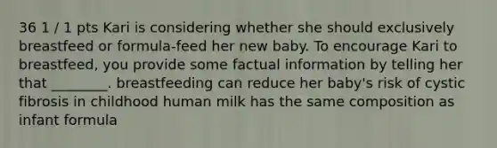 36 1 / 1 pts Kari is considering whether she should exclusively breastfeed or formula-feed her new baby. To encourage Kari to breastfeed, you provide some factual information by telling her that ________. breastfeeding can reduce her baby's risk of cystic fibrosis in childhood human milk has the same composition as infant formula