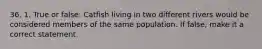 36. 1. True or false: Catfish living in two different rivers would be considered members of the same population. If false, make it a correct statement.