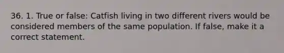 36. 1. True or false: Catfish living in two different rivers would be considered members of the same population. If false, make it a correct statement.