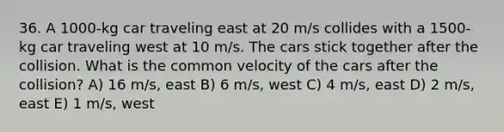 36. A 1000-kg car traveling east at 20 m/s collides with a 1500-kg car traveling west at 10 m/s. The cars stick together after the collision. What is the common velocity of the cars after the collision? A) 16 m/s, east B) 6 m/s, west C) 4 m/s, east D) 2 m/s, east E) 1 m/s, west