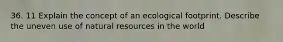 36. 11 Explain the concept of an ecological footprint. Describe the uneven use of natural resources in the world