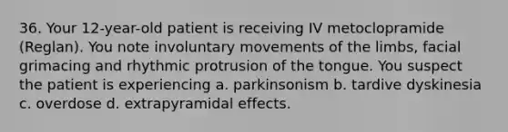 36. Your 12-year-old patient is receiving IV metoclopramide (Reglan). You note involuntary movements of the limbs, facial grimacing and rhythmic protrusion of the tongue. You suspect the patient is experiencing a. parkinsonism b. tardive dyskinesia c. overdose d. extrapyramidal effects.