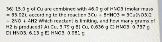 36) 15.0 g of Cu are combined with 46.0 g of HNO3 (molar mass = 63.02), according to the reaction 3Cu + 8HNO3 = 3Cu(NO3)2 + 2NO + 4H2 Which reactant is limiting, and how many grams of H2 is produced? A) Cu, 3.79 g B) Cu, 0.636 g C) HNO3, 0.737 g D) HNO3, 6.13 g E) HNO3, 0.981 g