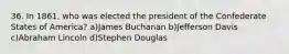 36. In 1861, who was elected the president of the Confederate States of America? a)James Buchanan b)Jefferson Davis c)Abraham Lincoln d)Stephen Douglas