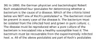 36) In 1890, the German physician and bacteriologist Robert Koch established four postulates for determining whether a bacterium is the cause of a disease. Which of the criteria listed below are NOT one of Koch's postulates? a. The bacterium must be present in every case of the disease b. The bacterium must be isolated from the infected host and grown in pure culture. c. The disease must be reproduced when a pure culture of the bacterium is inoculated into a healthy susceptible host d. The bacterium must be recoverable from the experimentally infected host. e. All of the above postulates are part of Koch's postulates