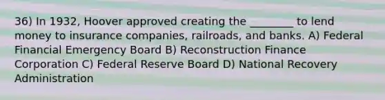 36) In 1932, Hoover approved creating the ________ to lend money to insurance companies, railroads, and banks. A) Federal Financial Emergency Board B) Reconstruction Finance Corporation C) Federal Reserve Board D) National Recovery Administration