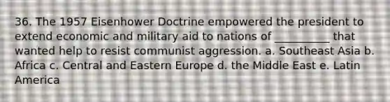 36. The 1957 Eisenhower Doctrine empowered the president to extend economic and military aid to nations of __________ that wanted help to resist communist aggression. a. Southeast Asia b. Africa c. Central and Eastern Europe d. the Middle East e. Latin America