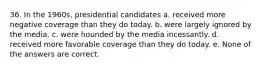 36. In the 1960s, presidential candidates a. received more negative coverage than they do today. b. were largely ignored by the media. c. were hounded by the media incessantly. d. received more favorable coverage than they do today. e. None of the answers are correct.