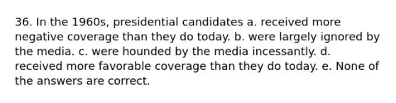 36. In the 1960s, presidential candidates a. received more negative coverage than they do today. b. were largely ignored by the media. c. were hounded by the media incessantly. d. received more favorable coverage than they do today. e. None of the answers are correct.