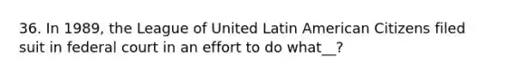 36. In 1989, the League of United Latin American Citizens filed suit in federal court in an effort to do what__?