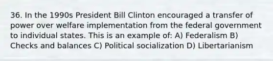 36. In the 1990s President Bill Clinton encouraged a transfer of power over welfare implementation from the federal government to individual states. This is an example of: A) Federalism B) Checks and balances C) Political socialization D) Libertarianism