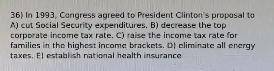 36) In 1993, Congress agreed to President Clintonʹs proposal to A) cut Social Security expenditures. B) decrease the top corporate income tax rate. C) raise the income tax rate for families in the highest income brackets. D) eliminate all energy taxes. E) establish national health insurance